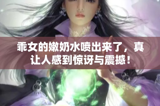 乖女的嫩奶水喷出来了，真让人感到惊讶与震撼！