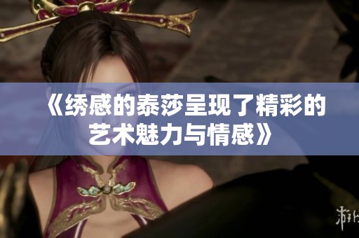 《绣感的泰莎呈现了精彩的艺术魅力与情感》