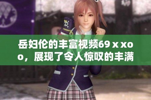岳妇伦的丰富视频69ⅹxoo，展现了令人惊叹的丰满魅力。