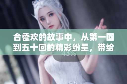 合卺欢的故事中，从第一回到五十回的精彩纷呈，带给我们无尽的乐趣与思考。