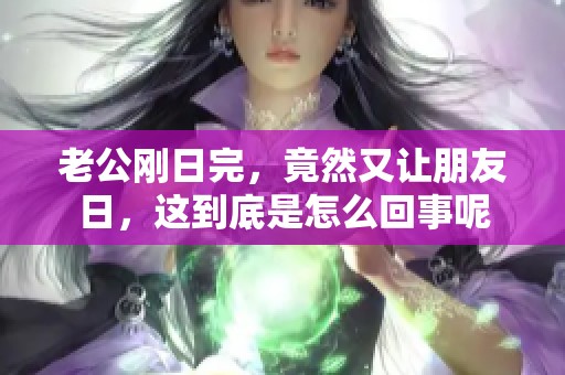 老公刚日完，竟然又让朋友日，这到底是怎么回事呢
