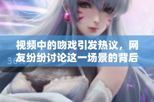 视频中的吻戏引发热议，网友纷纷讨论这一场景的背后故事