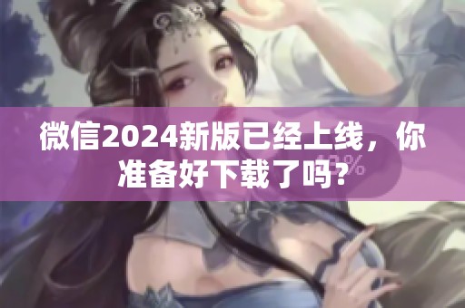 微信2024新版已经上线，你准备好下载了吗？