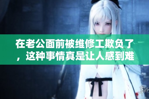 在老公面前被维修工欺负了，这种事情真是让人感到难以忍受