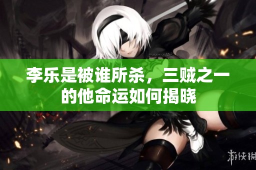 李乐是被谁所杀，三贼之一的他命运如何揭晓