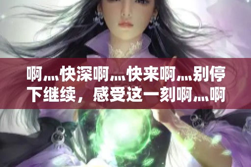 啊灬快深啊灬快来啊灬别停下继续，感受这一刻啊灬啊灬啊灬的热情