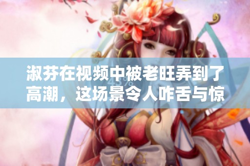 淑芬在视频中被老旺弄到了高潮，这场景令人咋舌与惊讶
