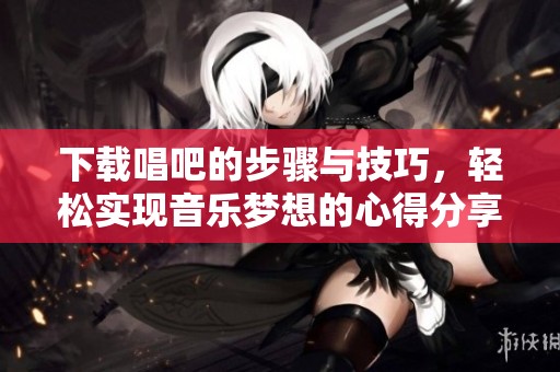 下载唱吧的步骤与技巧，轻松实现音乐梦想的心得分享