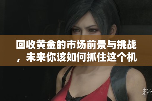 回收黄金的市场前景与挑战，未来你该如何抓住这个机会