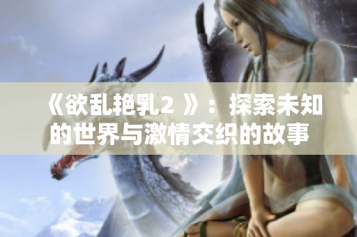 《欲乱艳乳2 》：探索未知的世界与激情交织的故事