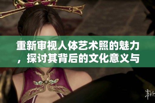 重新审视人体艺术照的魅力，探讨其背后的文化意义与审美价值