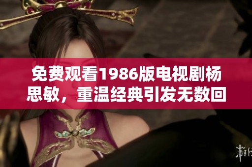 免费观看1986版电视剧杨思敏，重温经典引发无数回忆