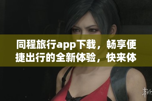 同程旅行app下载，畅享便捷出行的全新体验，快来体验吧