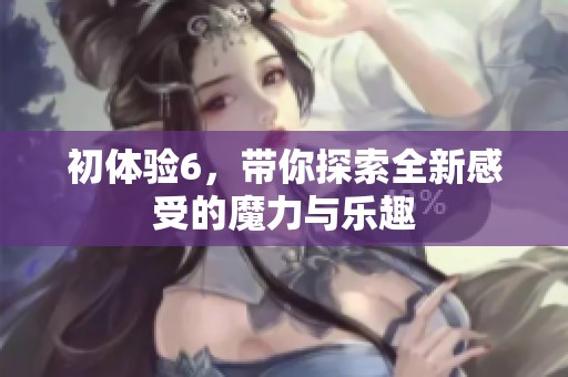 初体验6，带你探索全新感受的魔力与乐趣