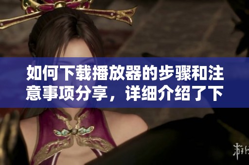 如何下载播放器的步骤和注意事项分享，详细介绍了下载播放器的方式