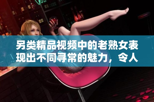 另类精品视频中的老熟女表现出不同寻常的魅力，令人惊艳。