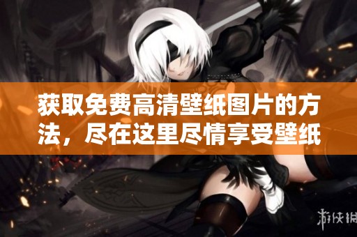 获取免费高清壁纸图片的方法，尽在这里尽情享受壁纸的美丽与清晰