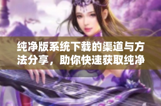 纯净版系统下载的渠道与方法分享，助你快速获取纯净版系统