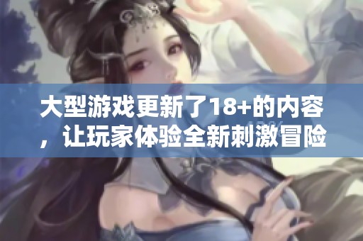 大型游戏更新了18+的内容，让玩家体验全新刺激冒险的乐趣！