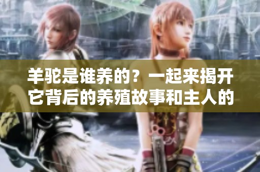 羊驼是谁养的？一起来揭开它背后的养殖故事和主人的秘密！