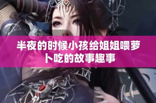 半夜的时候小孩给姐姐喂萝卜吃的故事趣事