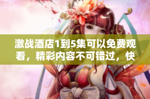 激战酒店1到5集可以免费观看，精彩内容不可错过，快来一起欣赏吧！