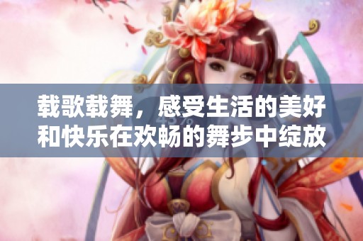 载歌载舞，感受生活的美好和快乐在欢畅的舞步中绽放