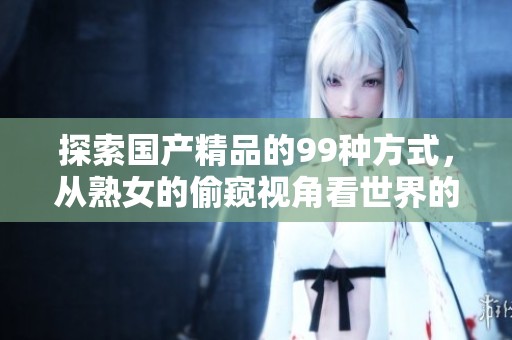 探索****的99种方式，从熟女的偷窥视角看世界的精彩体验