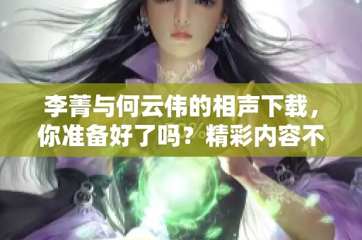 李菁与何云伟的相声下载，你准备好了吗？精彩内容不容错过！
