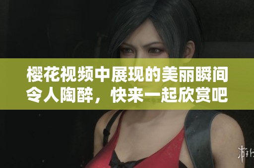 樱花视频中展现的美丽瞬间令人陶醉，快来一起欣赏吧！