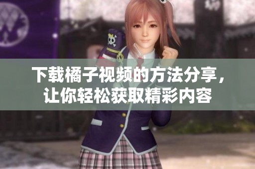 下载橘子视频的方法分享，让你轻松获取精彩内容