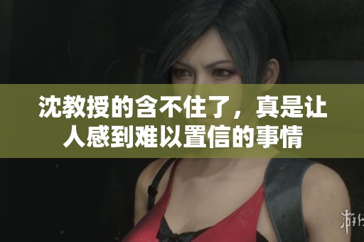 沈教授的含不住了，真是让人感到难以置信的事情
