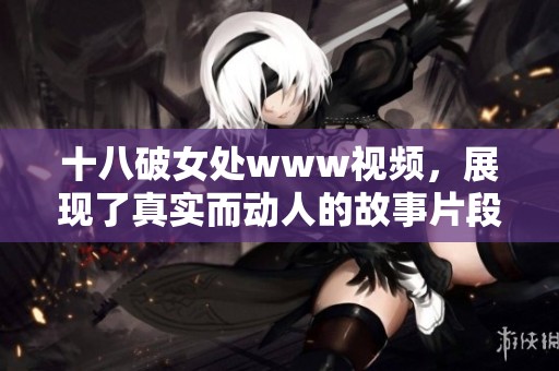 十八破女处www视频，展现了真实而动人的故事片段，让人沉浸在其精彩内容中