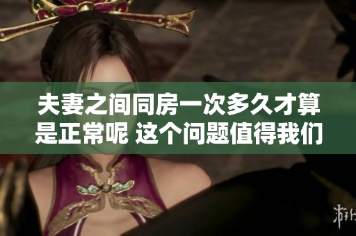 夫妻之间同房一次多久才算是正常呢 这个问题值得我们深思和探讨