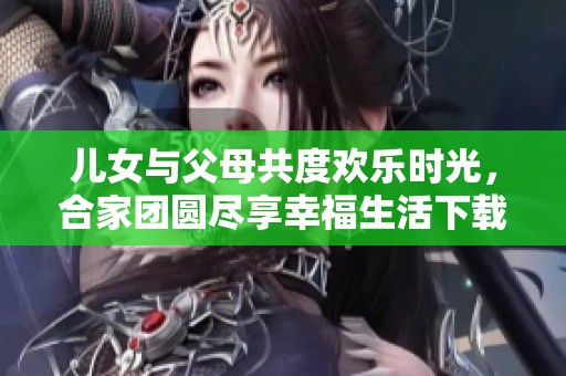 儿女与父母共度欢乐时光，合家团圆尽享幸福生活下载TXT版本