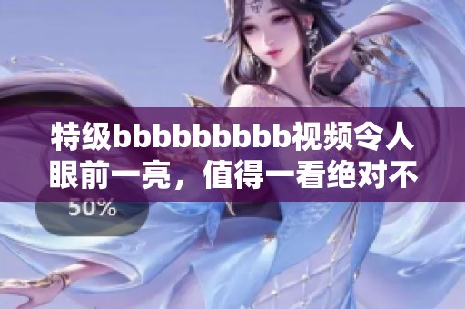 特级bbbbbbbbb视频令人眼前一亮，值得一看绝对不容错过！