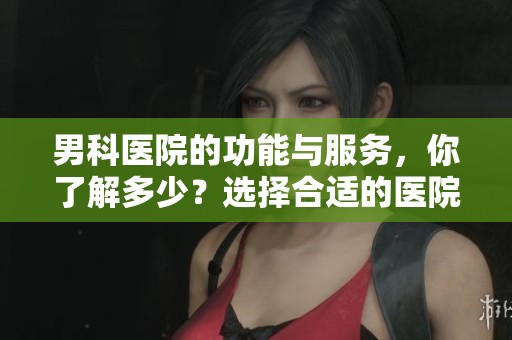 男科医院的功能与服务，你了解多少？选择合适的医院很重要！