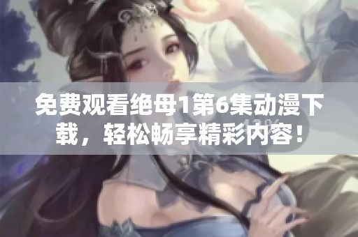 免费观看绝母1第6集动漫下载，轻松畅享精彩内容！
