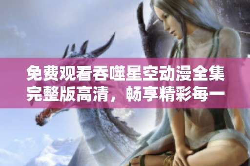 免费观看吞噬星空动漫全集完整版高清，畅享精彩每一集的无尽乐趣