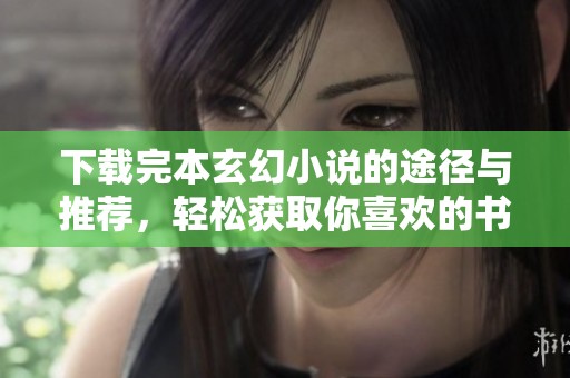 下载完本玄幻小说的途径与推荐，轻松获取你喜欢的书籍资源