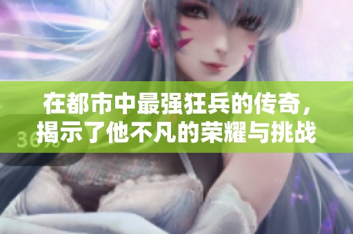 在都市中最强狂兵的传奇，揭示了他不凡的荣耀与挑战