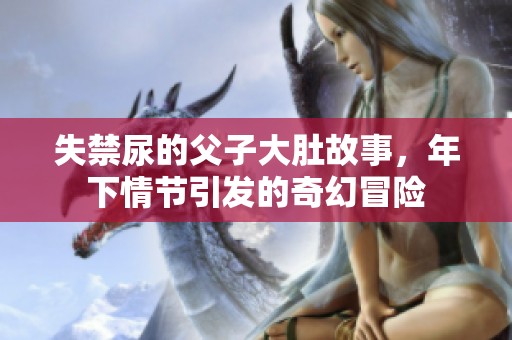 失禁尿的父子大肚故事，年下情节引发的奇幻冒险