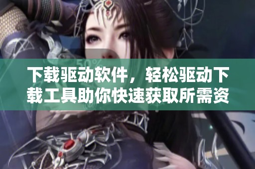 下载驱动软件，轻松驱动下载工具助你快速获取所需资源