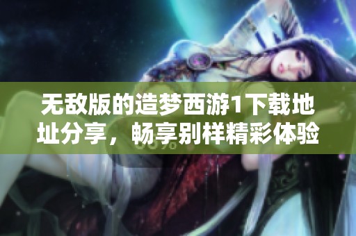 无敌版的造梦西游1下载地址分享，畅享别样精彩体验与乐趣