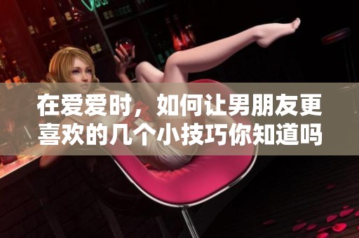 在爱爱时，如何让男朋友更喜欢的几个小技巧你知道吗