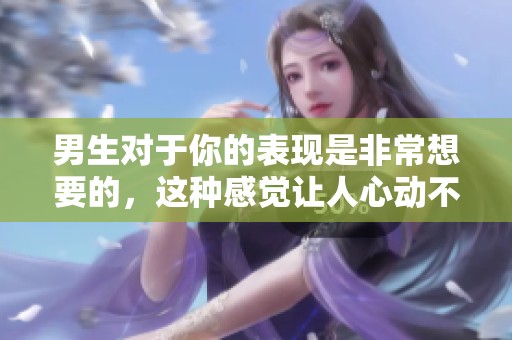 男生对于你的表现是非常想要的，这种感觉让人心动不已