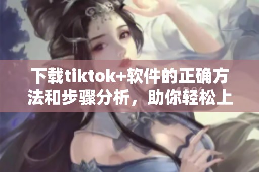 下载tiktok+软件的正确方法和步骤分析，助你轻松上手使用新应用