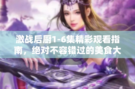 激战后厨1-6集精彩观看指南，绝对不容错过的美食大战！