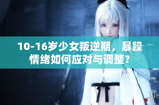 10-16岁少女叛逆期，暴躁情绪如何应对与调整？