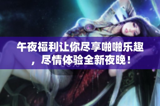 午夜福利让你尽享啪啪乐趣，尽情体验全新夜晚！